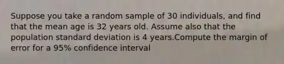 Suppose you take a random sample of 30 individuals, and find that the mean age is 32 years old. Assume also that the population <a href='https://www.questionai.com/knowledge/kqGUr1Cldy-standard-deviation' class='anchor-knowledge'>standard deviation</a> is 4 years.Compute the margin of error for a 95% confidence interval