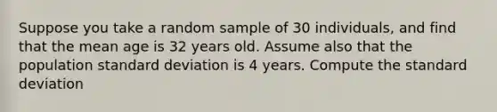 Suppose you take a random sample of 30 individuals, and find that the mean age is 32 years old. Assume also that the population <a href='https://www.questionai.com/knowledge/kqGUr1Cldy-standard-deviation' class='anchor-knowledge'>standard deviation</a> is 4 years. Compute the standard deviation