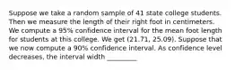 Suppose we take a random sample of 41 state college students. Then we measure the length of their right foot in centimeters. We compute a 95% confidence interval for the mean foot length for students at this college. We get (21.71, 25.09). Suppose that we now compute a 90% confidence interval. As confidence level decreases, the interval width _________