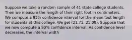 Suppose we take a random sample of 41 state college students. Then we measure the length of their right foot in centimeters. We compute a 95% confidence interval for the mean foot length for students at this college. We get (21.71, 25.09). Suppose that we now compute a 90% confidence interval. As confidence level decreases, the interval width