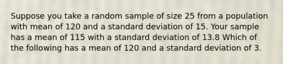 Suppose you take a random sample of size 25 from a population with mean of 120 and a <a href='https://www.questionai.com/knowledge/kqGUr1Cldy-standard-deviation' class='anchor-knowledge'>standard deviation</a> of 15. Your sample has a mean of 115 with a standard deviation of 13.8 Which of the following has a mean of 120 and a standard deviation of 3.