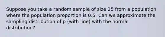 Suppose you take a random sample of size 25 from a population where the population proportion is 0.5. Can we approximate the sampling distribution of p (with line) with the normal distribution?