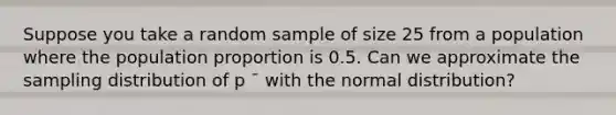 Suppose you take a random sample of size 25 from a population where the population proportion is 0.5. Can we approximate the sampling distribution of p ¯ with the normal distribution?