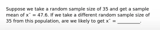 Suppose we take a random sample size of 35 and get a sample mean of x¯ = 47.6. If we take a different random sample size of 35 from this population, are we likely to get x¯ = __________.