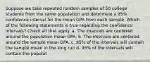 Suppose we take repeated random samples of 50 college students from the same population and determine a 95% confidence interval for the mean GPA from each sample. Which of the following statements is true regarding the confidence intervals? Check all that apply. a. The intervals are centered around the population mean GPA. b. The intervals are centered around the sample mean GPA. c. 95% of the intervals will contain the sample mean in the long run d. 95% of the intervals will contain the populat