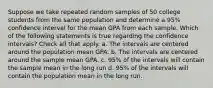 Suppose we take repeated random samples of 50 college students from the same population and determine a 95% confidence interval for the mean GPA from each sample. Which of the following statements is true regarding the confidence intervals? Check all that apply. a. The intervals are centered around the population mean GPA. b. The intervals are centered around the sample mean GPA. c. 95% of the intervals will contain the sample mean in the long run d. 95% of the intervals will contain the population mean in the long run.