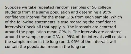 Suppose we take repeated random samples of 50 college students from the same population and determine a 95% confidence interval for the mean GPA from each sample. Which of the following statements is true regarding the confidence intervals? Check all that apply. a. The intervals are centered around the population mean GPA. b. The intervals are centered around the sample mean GPA. c. 95% of the intervals will contain the sample mean in the long run d. 95% of the intervals will contain the population mean in the long run.