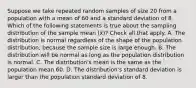 Suppose we take repeated random samples of size 20 from a population with a mean of 60 and a standard deviation of 8. Which of the following statements is true about the sampling distribution of the sample mean (x̄)? Check all that apply. A. The distribution is normal regardless of the shape of the population distribution, because the sample size is large enough. B. The distribution will be normal as long as the population distribution is normal. C. The distribution's mean is the same as the population mean 60. D. The distribution's standard deviation is larger than the population standard deviation of 8.