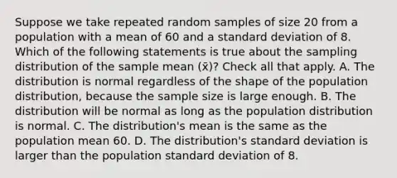 Suppose we take repeated random samples of size 20 from a population with a mean of 60 and a standard deviation of 8. Which of the following statements is true about the sampling distribution of the sample mean (x̄)? Check all that apply. A. The distribution is normal regardless of the shape of the population distribution, because the sample size is large enough. B. The distribution will be normal as long as the population distribution is normal. C. The distribution's mean is the same as the population mean 60. D. The distribution's standard deviation is larger than the population standard deviation of 8.