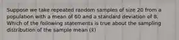 Suppose we take repeated random samples of size 20 from a population with a mean of 60 and a standard deviation of 8. Which of the following statements is true about the sampling distribution of the sample mean (x̄)