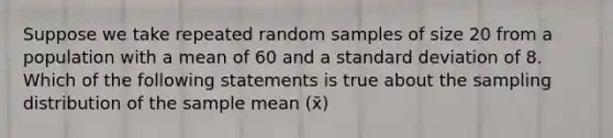 Suppose we take repeated random samples of size 20 from a population with a mean of 60 and a standard deviation of 8. Which of the following statements is true about the sampling distribution of the sample mean (x̄)