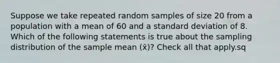 Suppose we take repeated random samples of size 20 from a population with a mean of 60 and a standard deviation of 8. Which of the following statements is true about the sampling distribution of the sample mean (x̄)? Check all that apply.sq