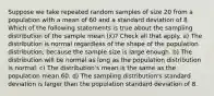 Suppose we take repeated random samples of size 20 from a population with a mean of 60 and a standard deviation of 8. Which of the following statements is true about the sampling distribution of the sample mean (x̄)? Check all that apply. a) The distribution is normal regardless of the shape of the population distribution, because the sample size is large enough. b) The distribution will be normal as long as the population distribution is normal. c) The distribution's mean is the same as the population mean 60. d) The sampling distribution's standard deviation is larger than the population standard deviation of 8.