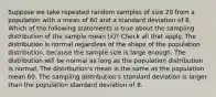 Suppose we take repeated random samples of size 20 from a population with a mean of 60 and a standard deviation of 8. Which of the following statements is true about the sampling distribution of the sample mean (x̄)? Check all that apply. The distribution is normal regardless of the shape of the population distribution, because the sample size is large enough. The distribution will be normal as long as the population distribution is normal. The distribution's mean is the same as the population mean 60. The sampling distribution's standard deviation is larger than the population standard deviation of 8.