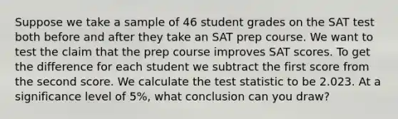 Suppose we take a sample of 46 student grades on the SAT test both before and after they take an SAT prep course. We want to test the claim that the prep course improves SAT scores. To get the difference for each student we subtract the first score from the second score. We calculate <a href='https://www.questionai.com/knowledge/kzeQt8hpQB-the-test-statistic' class='anchor-knowledge'>the test statistic</a> to be 2.023. At a significance level of​ 5%, what conclusion can you​ draw?