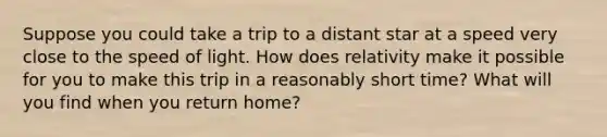 Suppose you could take a trip to a distant star at a speed very close to the speed of light. How does relativity make it possible for you to make this trip in a reasonably short time? What will you find when you return home?