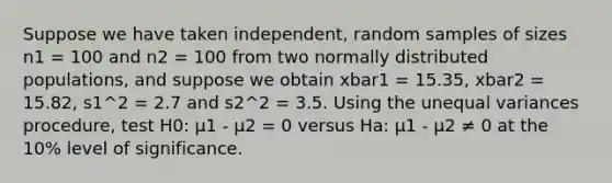 Suppose we have taken independent, random samples of sizes n1 = 100 and n2 = 100 from two normally distributed populations, and suppose we obtain xbar1 = 15.35, xbar2 = 15.82, s1^2 = 2.7 and s2^2 = 3.5. Using the unequal variances procedure, test H0: μ1 - μ2 = 0 versus Ha: μ1 - μ2 ≠ 0 at the 10% level of significance.