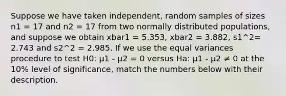 Suppose we have taken independent, random samples of sizes n1 = 17 and n2 = 17 from two normally distributed populations, and suppose we obtain xbar1 = 5.353, xbar2 = 3.882, s1^2= 2.743 and s2^2 = 2.985. If we use the equal variances procedure to test H0: μ1 - μ2 = 0 versus Ha: μ1 - μ2 ≠ 0 at the 10% level of significance, match the numbers below with their description.