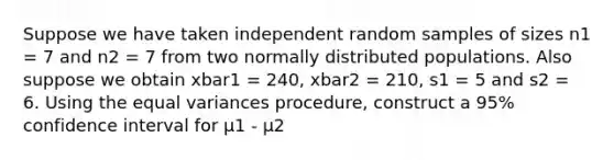 Suppose we have taken independent random samples of sizes n1 = 7 and n2 = 7 from two normally distributed populations. Also suppose we obtain xbar1 = 240, xbar2 = 210, s1 = 5 and s2 = 6. Using the equal variances procedure, construct a 95% confidence interval for μ1 - μ2