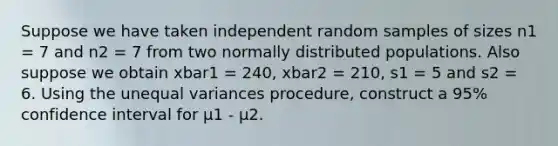 Suppose we have taken independent random samples of sizes n1 = 7 and n2 = 7 from two normally distributed populations. Also suppose we obtain xbar1 = 240, xbar2 = 210, s1 = 5 and s2 = 6. Using the unequal variances procedure, construct a 95% confidence interval for μ1 - μ2.