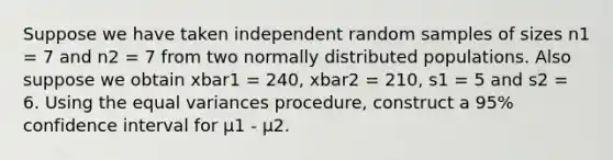 Suppose we have taken independent random samples of sizes n1 = 7 and n2 = 7 from two normally distributed populations. Also suppose we obtain xbar1 = 240, xbar2 = 210, s1 = 5 and s2 = 6. Using the equal variances procedure, construct a 95% confidence interval for μ1 - μ2.