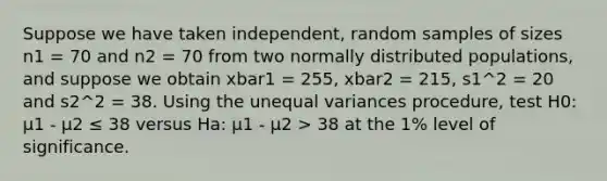 Suppose we have taken independent, random samples of sizes n1 = 70 and n2 = 70 from two normally distributed populations, and suppose we obtain xbar1 = 255, xbar2 = 215, s1^2 = 20 and s2^2 = 38. Using the unequal variances procedure, test H0: μ1 - μ2 ≤ 38 versus Ha: μ1 - μ2 > 38 at the 1% level of significance.