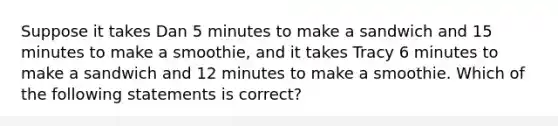 Suppose it takes Dan 5 minutes to make a sandwich and 15 minutes to make a smoothie, and it takes Tracy 6 minutes to make a sandwich and 12 minutes to make a smoothie. Which of the following statements is correct?