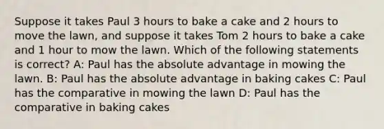 Suppose it takes Paul 3 hours to bake a cake and 2 hours to move the lawn, and suppose it takes Tom 2 hours to bake a cake and 1 hour to mow the lawn. Which of the following statements is correct? A: Paul has the absolute advantage in mowing the lawn. B: Paul has the absolute advantage in baking cakes C: Paul has the comparative in mowing the lawn D: Paul has the comparative in baking cakes