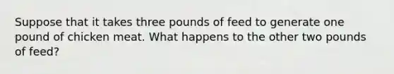 Suppose that it takes three pounds of feed to generate one pound of chicken meat. What happens to the other two pounds of feed?