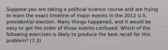 Suppose you are taking a political science course and are trying to learn the exact timeline of major events in the 2012 U.S. presidential election. Many things happened, and it would be easy to get the order of those events confused. Which of the following exercises is likely to produce the best recall for this problem? (7.3)