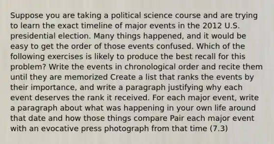 Suppose you are taking a political science course and are trying to learn the exact timeline of major events in the 2012 U.S. presidential election. Many things happened, and it would be easy to get the order of those events confused. Which of the following exercises is likely to produce the best recall for this problem? Write the events in chronological order and recite them until they are memorized Create a list that ranks the events by their importance, and write a paragraph justifying why each event deserves the rank it received. For each major event, write a paragraph about what was happening in your own life around that date and how those things compare Pair each major event with an evocative press photograph from that time (7.3)