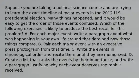 Suppose you are taking a political science course and are trying to learn the exact timeline of major events in the 2012 U.S. presidential election. Many things happened, and it would be easy to get the order of those events confused. Which of the following exercises is likely to produce the best recall for this problem? A. For each major event, write a paragraph about what was happening in your own life around that date and how those things compare. B. Pair each major event with an evocative press photograph from that time. C. Write the events in chronological order and recite them until they are memorized. D. Create a list that ranks the events by their importance, and write a paragraph justifying why each event deserves the rank it received.