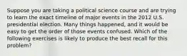 Suppose you are taking a political science course and are trying to learn the exact timeline of major events in the 2012 U.S. presidential election. Many things happened, and it would be easy to get the order of those events confused. Which of the following exercises is likely to produce the best recall for this problem?