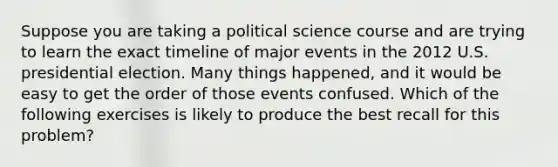 Suppose you are taking a political science course and are trying to learn the exact timeline of major events in the 2012 U.S. presidential election. Many things happened, and it would be easy to get the order of those events confused. Which of the following exercises is likely to produce the best recall for this problem?