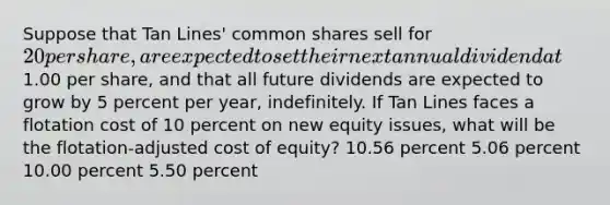 Suppose that Tan Lines' common shares sell for 20 per share, are expected to set their next annual dividend at1.00 per share, and that all future dividends are expected to grow by 5 percent per year, indefinitely. If Tan Lines faces a flotation cost of 10 percent on new equity issues, what will be the flotation-adjusted cost of equity? 10.56 percent 5.06 percent 10.00 percent 5.50 percent