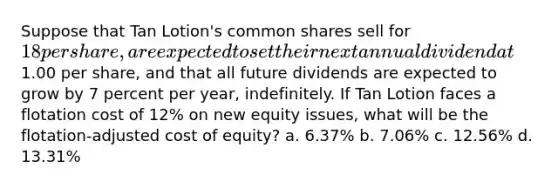 Suppose that Tan Lotion's common shares sell for 18 per share, are expected to set their next annual dividend at1.00 per share, and that all future dividends are expected to grow by 7 percent per year, indefinitely. If Tan Lotion faces a flotation cost of 12% on new equity issues, what will be the flotation-adjusted cost of equity? a. 6.37% b. 7.06% c. 12.56% d. 13.31%