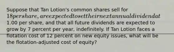 Suppose that Tan Lotion's common shares sell for 18 per share, are expected to set their next annual dividend at1.00 per share, and that all future dividends are expected to grow by 7 percent per year, indefinitely. If Tan Lotion faces a flotation cost of 12 percent on new equity issues, what will be the flotation-adjusted cost of equity?