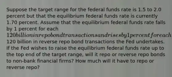 Suppose the target range for the federal funds rate is 1.5 to 2.0 percent but that the equilibrium federal funds rate is currently 1.70 percent. Assume that the equilibrium federal funds rate falls by 1 percent for each 120 billion in repo bond transactions and rises by 1 percent for each120 billion in reverse repo bond transactions the Fed undertakes. If the Fed wishes to raise the equilibrium federal funds rate up to the top end of the target range, will it repo or reverse repo bonds to non-bank financial firms? How much will it have to repo or reverse repo?