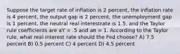 Suppose the target rate of inflation is 2 percent, the inflation rate is 4 percent, the output gap is 2 percent, the unemployment gap is 1 percent, the neutral real interestrate is 1.5, and the Taylor rule coefficients are aY = .5 and aπ = 1. According to the Taylor rule, what real interest rate should the Fed choose? A) 7.5 percent B) 0.5 percent C) 4 percent D) 4.5 percent