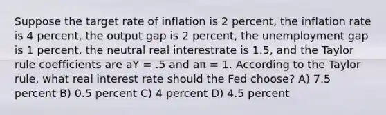 Suppose the target rate of inflation is 2 percent, the inflation rate is 4 percent, the output gap is 2 percent, the unemployment gap is 1 percent, the neutral real interestrate is 1.5, and the Taylor rule coefficients are aY = .5 and aπ = 1. According to the Taylor rule, what real interest rate should the Fed choose? A) 7.5 percent B) 0.5 percent C) 4 percent D) 4.5 percent