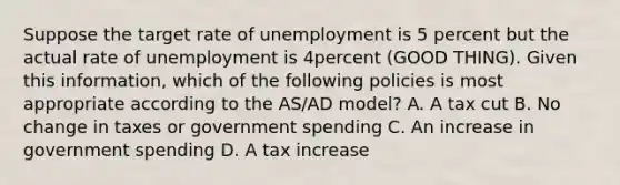 Suppose the target rate of unemployment is 5 percent but the actual rate of unemployment is 4percent (GOOD THING). Given this information, which of the following policies is most appropriate according to the AS/AD model? A. A tax cut B. No change in taxes or government spending C. An increase in government spending D. A tax increase