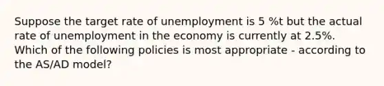 Suppose the target rate of unemployment is 5 %t but the actual rate of unemployment in the economy is currently at 2.5%. Which of the following policies is most appropriate - according to the AS/AD model?