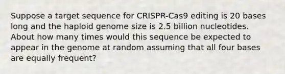 Suppose a target sequence for CRISPR-Cas9 editing is 20 bases long and the haploid genome size is 2.5 billion nucleotides. About how many times would this sequence be expected to appear in the genome at random assuming that all four bases are equally frequent?