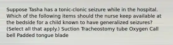 Suppose Tasha has a tonic-clonic seizure while in the hospital. Which of the following items should the nurse keep available at the bedside for a child known to have generalized seizures? (Select all that apply.) Suction Tracheostomy tube Oxygen Call bell Padded tongue blade