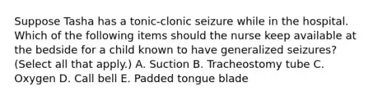 Suppose Tasha has a tonic-clonic seizure while in the hospital. Which of the following items should the nurse keep available at the bedside for a child known to have generalized seizures? (Select all that apply.) A. Suction B. Tracheostomy tube C. Oxygen D. Call bell E. Padded tongue blade