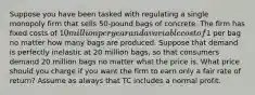 Suppose you have been tasked with regulating a single monopoly firm that sells 50-pound bags of concrete. The firm has fixed costs of 10 million per year and a variable cost of1 per bag no matter how many bags are produced. Suppose that demand is perfectly inelastic at 20 million bags, so that consumers demand 20 million bags no matter what the price is. What price should you charge if you want the firm to earn only a fair rate of return? Assume as always that TC includes a normal profit.