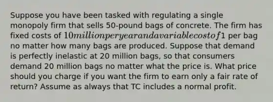 Suppose you have been tasked with regulating a single monopoly firm that sells 50-pound bags of concrete. The firm has fixed costs of 10 million per year and a variable cost of1 per bag no matter how many bags are produced. Suppose that demand is perfectly inelastic at 20 million bags, so that consumers demand 20 million bags no matter what the price is. What price should you charge if you want the firm to earn only a fair rate of return? Assume as always that TC includes a normal profit.