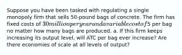 Suppose you have been tasked with regulating a single monopoly firm that sells 50-pound bags of concrete. The firm has fixed costs of 30 million per year and a variable cost of5 per bag no matter how many bags are produced. a. If this firm keeps increasing its output level, will ATC per bag ever increase? Are there economies of scale at all levels of output?