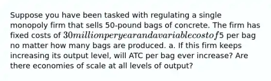 Suppose you have been tasked with regulating a single monopoly firm that sells 50-pound bags of concrete. The firm has fixed costs of 30 million per year and a variable cost of5 per bag no matter how many bags are produced. a. If this firm keeps increasing its output level, will ATC per bag ever increase? Are there economies of scale at all levels of output?