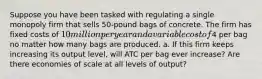 Suppose you have been tasked with regulating a single monopoly firm that sells 50-pound bags of concrete. The firm has fixed costs of 10 million per year and a variable cost of4 per bag no matter how many bags are produced. a. If this firm keeps increasing its output level, will ATC per bag ever increase? Are there economies of scale at all levels of output?